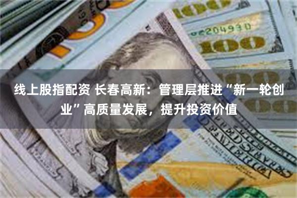 线上股指配资 长春高新：管理层推进“新一轮创业”高质量发展，提升投资价值