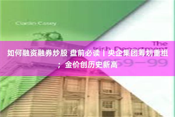 如何融资融券炒股 盘前必读丨央企集团筹划重组；金价创历史新高