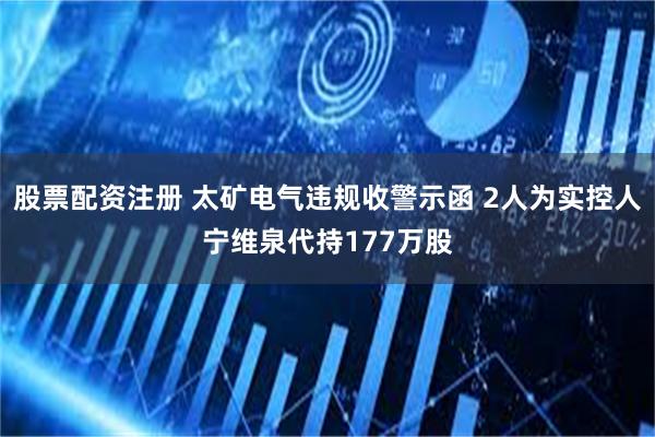 股票配资注册 太矿电气违规收警示函 2人为实控人宁维泉代持177万股