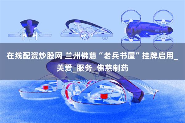 在线配资炒股网 兰州佛慈“老兵书屋”挂牌启用_关爱_服务_佛慈制药