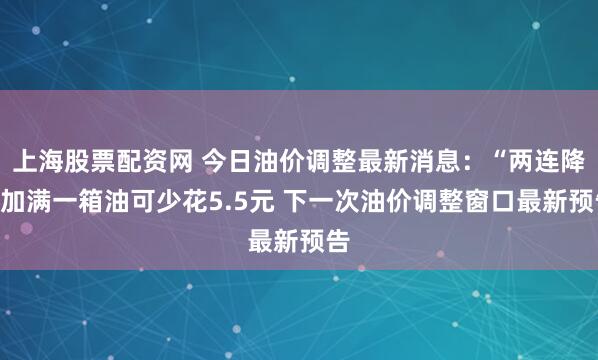 上海股票配资网 今日油价调整最新消息：“两连降”加满一箱油可少花5.5元 下一次油价调整窗口最新预告