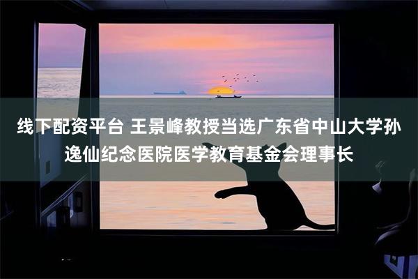 线下配资平台 王景峰教授当选广东省中山大学孙逸仙纪念医院医学教育基金会理事长