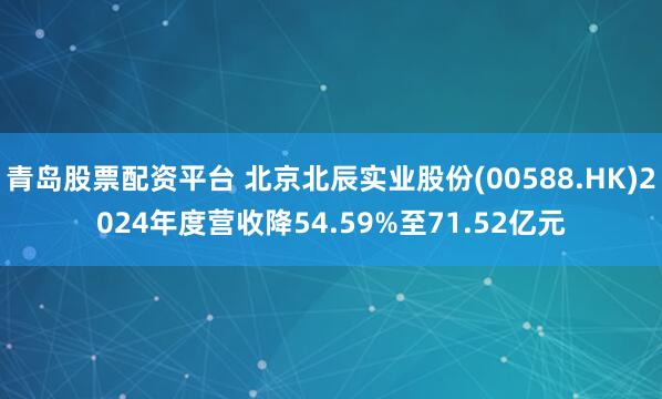 青岛股票配资平台 北京北辰实业股份(00588.HK)2024年度营收降54.59%至71.52亿元