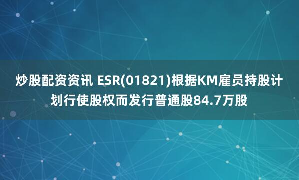 炒股配资资讯 ESR(01821)根据KM雇员持股计划行使股权而发行普通股84.7万股
