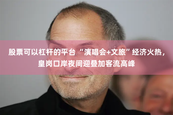 股票可以杠杆的平台 “演唱会+文旅”经济火热，皇岗口岸夜间迎叠加客流高峰
