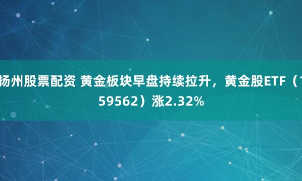 扬州股票配资 黄金板块早盘持续拉升，黄金股ETF（159562）涨2.32%