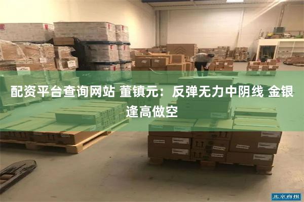 配资平台查询网站 董镇元：反弹无力中阴线 金银逢高做空