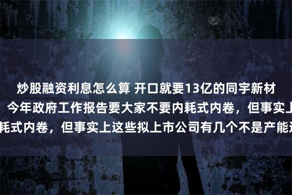 炒股融资利息怎么算 开口就要13亿的同宇新材又是一个产能过剩项目，今年政府工作报告要大家不要内耗式内卷，但事实上这些拟上市公司有几个不是产能过剩的？