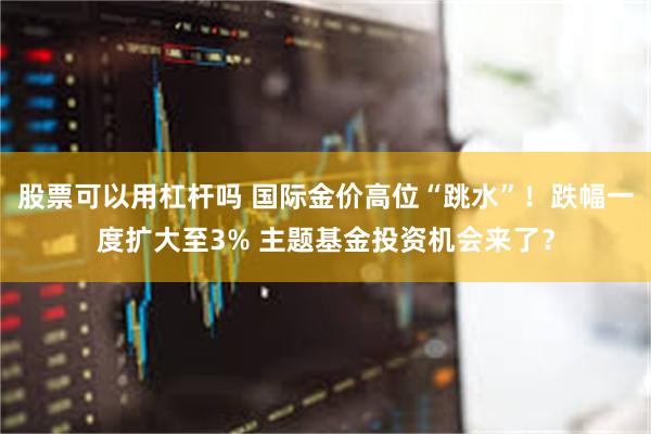 股票可以用杠杆吗 国际金价高位“跳水”！跌幅一度扩大至3% 主题基金投资机会来了？