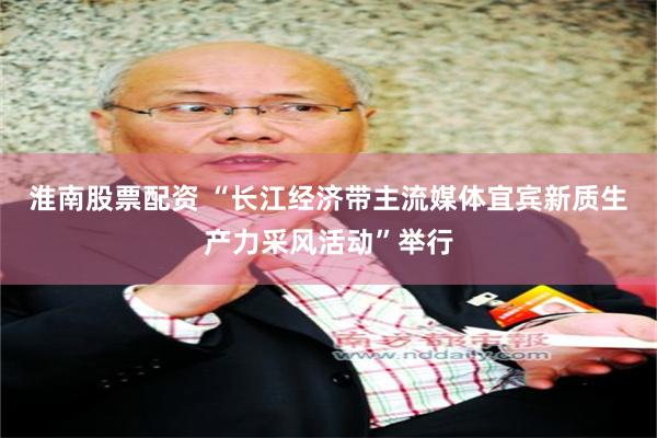 淮南股票配资 “长江经济带主流媒体宜宾新质生产力采风活动”举行