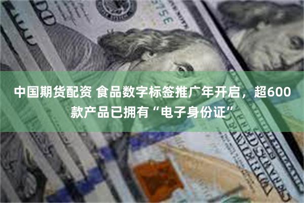 中国期货配资 食品数字标签推广年开启，超600款产品已拥有“电子身份证”