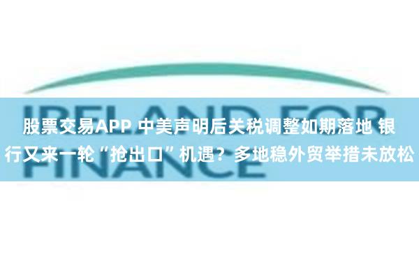 股票交易APP 中美声明后关税调整如期落地 银行又来一轮“抢出口”机遇？多地稳外贸举措未放松