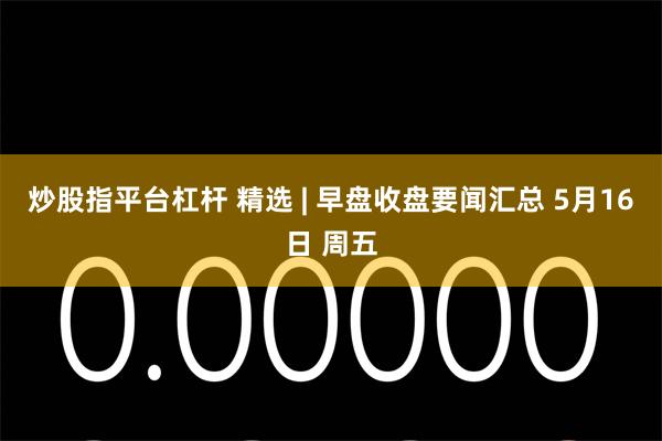 炒股指平台杠杆 精选 | 早盘收盘要闻汇总 5月16日 周五