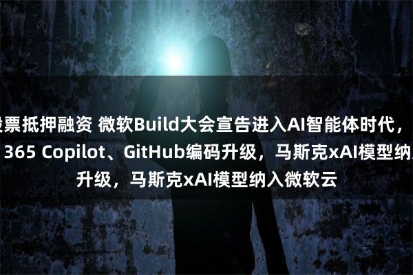 股票抵押融资 微软Build大会宣告进入AI智能体时代，Microsoft 365 Copilot、GitHub编码升级，马斯克xAI模型纳入微软云