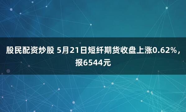 股民配资炒股 5月21日短纤期货收盘上涨0.62%，报6544元