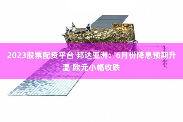 2023股票配资平台 邦达亚洲：6月份降息预期升温 欧元小幅收跌