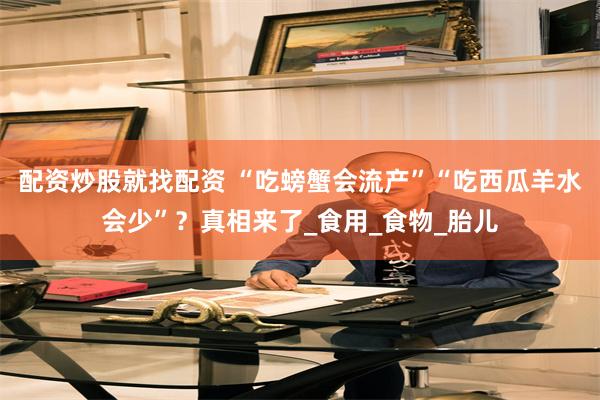 配资炒股就找配资 “吃螃蟹会流产”“吃西瓜羊水会少”？真相来了_食用_食物_胎儿