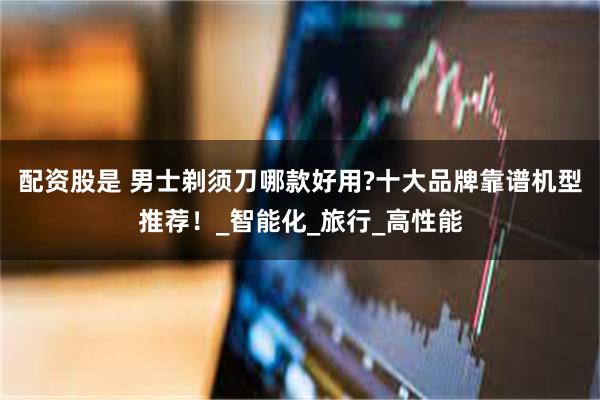 配资股是 男士剃须刀哪款好用?十大品牌靠谱机型推荐！_智能化_旅行_高性能