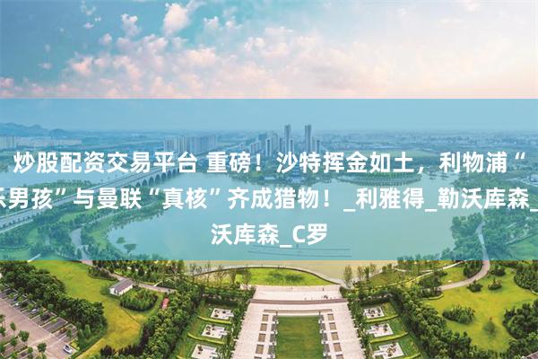 炒股配资交易平台 重磅！沙特挥金如土，利物浦“快乐男孩”与曼联“真核”齐成猎物！_利雅得_勒沃库森_C罗