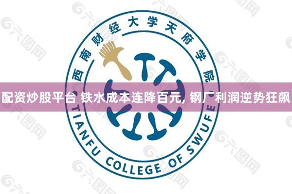 配资炒股平台 铁水成本连降百元, 钢厂利润逆势狂飙