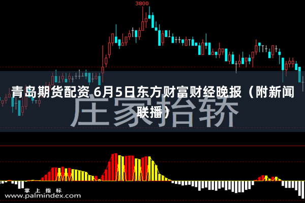青岛期货配资 6月5日东方财富财经晚报（附新闻联播）