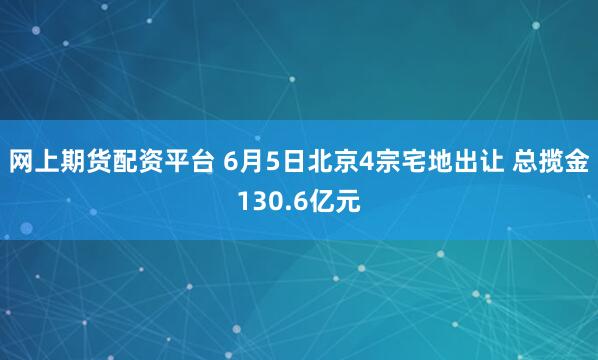 网上期货配资平台 6月5日北京4宗宅地出让 总揽金130.6亿元