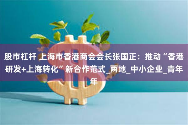 股市杠杆 上海市香港商会会长张国正：推动“香港研发+上海转化”新合作范式_两地_中小企业_青年