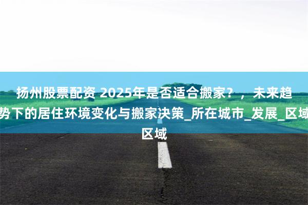 扬州股票配资 2025年是否适合搬家？，未来趋势下的居住环境变化与搬家决策_所在城市_发展_区域