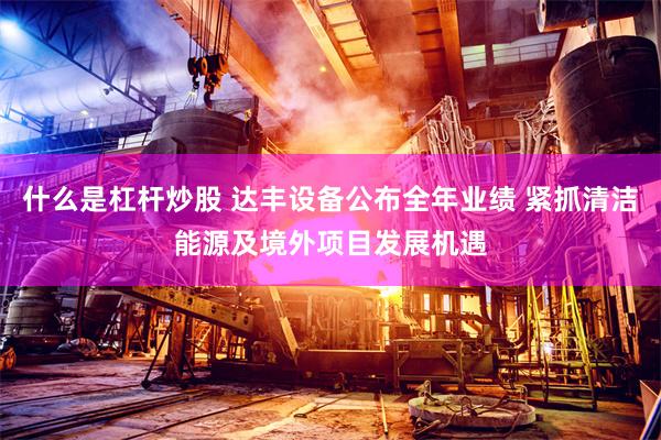 什么是杠杆炒股 达丰设备公布全年业绩 紧抓清洁能源及境外项目发展机遇