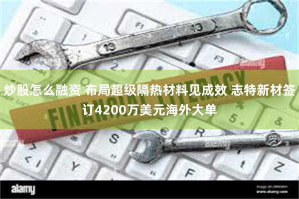 炒股怎么融资 布局超级隔热材料见成效 志特新材签订4200万美元海外大单