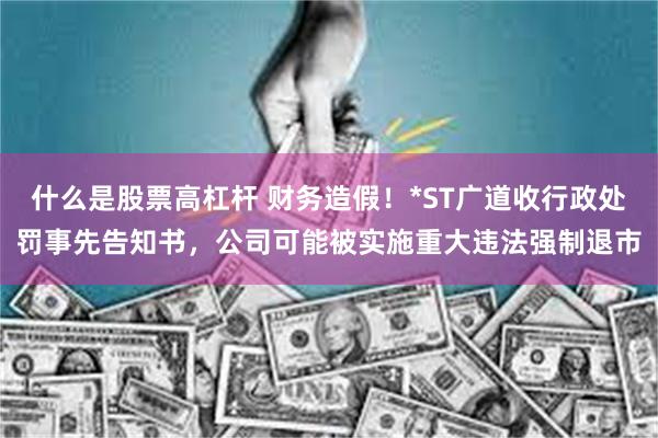什么是股票高杠杆 财务造假！*ST广道收行政处罚事先告知书，公司可能被实施重大违法强制退市