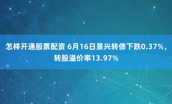 怎样开通股票配资 6月16日景兴转债下跌0.37%，转股溢价率13.97%