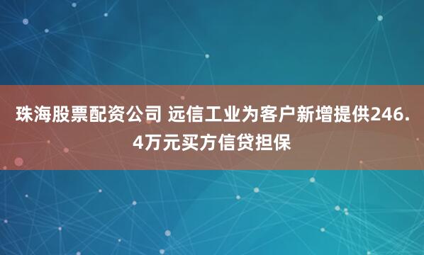 珠海股票配资公司 远信工业为客户新增提供246.4万元买方信贷担保