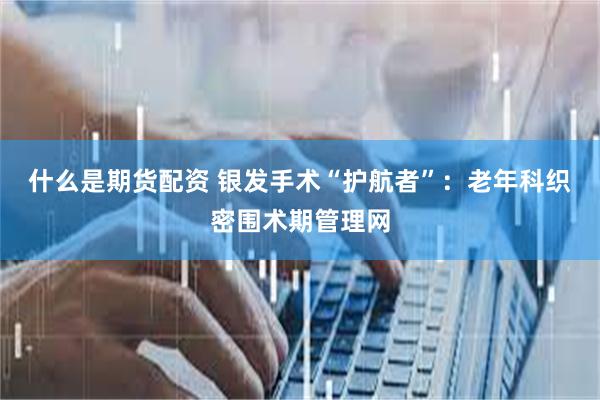 什么是期货配资 银发手术“护航者”：老年科织密围术期管理网