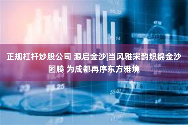 正规杠杆炒股公司 源启金沙|当风雅宋韵织锦金沙图腾 为成都再序东方雅境