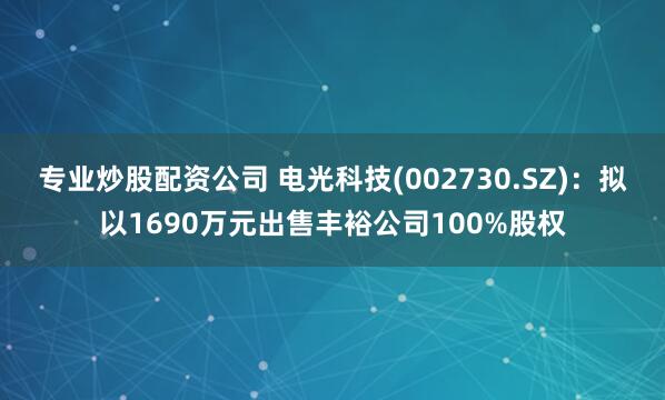 专业炒股配资公司 电光科技(002730.SZ)：拟以1690万元出售丰裕公司100%股权