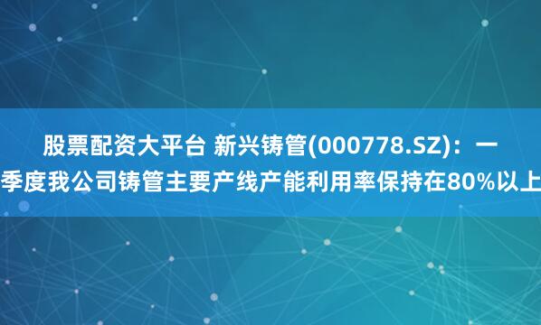 股票配资大平台 新兴铸管(000778.SZ)：一季度我公司铸管主要产线产能利用率保持在80%以上