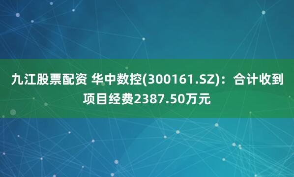 九江股票配资 华中数控(300161.SZ)：合计收到项目经费2387.50万元
