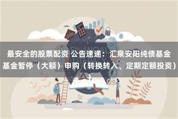 最安全的股票配资 公告速递：汇泉安阳纯债基金基金暂停（大额）申购（转换转入、定期定额投资）