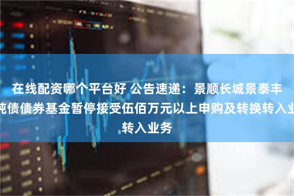 在线配资哪个平台好 公告速递：景顺长城景泰丰利纯债债券基金暂停接受伍佰万元以上申购及转换转入业务