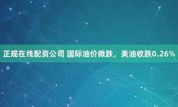 正规在线配资公司 国际油价微跌，美油收跌0.26%
