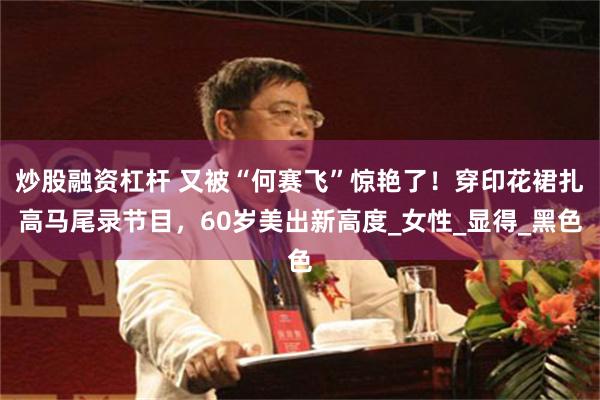 炒股融资杠杆 又被“何赛飞”惊艳了！穿印花裙扎高马尾录节目，60岁美出新高度_女性_显得_黑色