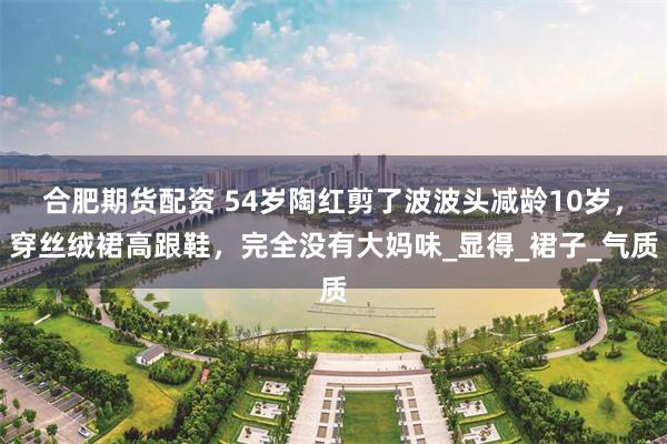 合肥期货配资 54岁陶红剪了波波头减龄10岁，穿丝绒裙高跟鞋，完全没有大妈味_显得_裙子_气质
