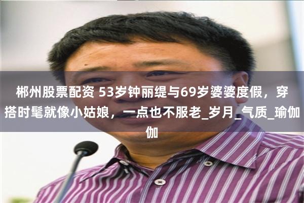 郴州股票配资 53岁钟丽缇与69岁婆婆度假，穿搭时髦就像小姑娘，一点也不服老_岁月_气质_瑜伽