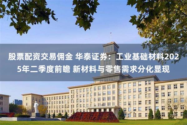 股票配资交易佣金 华泰证券：工业基础材料2025年二季度前瞻 新材料与零售需求分化显现