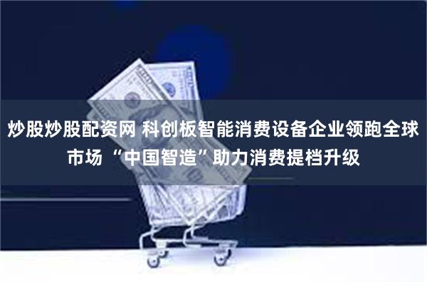 炒股炒股配资网 科创板智能消费设备企业领跑全球市场 “中国智造”助力消费提档升级