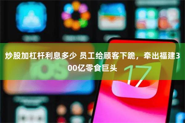 炒股加杠杆利息多少 员工给顾客下跪，牵出福建300亿零食巨头