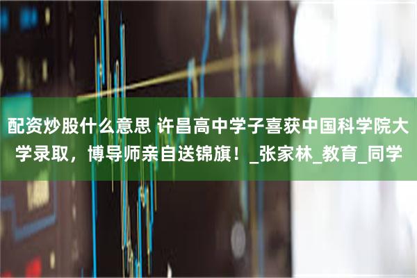 配资炒股什么意思 许昌高中学子喜获中国科学院大学录取，博导师亲自送锦旗！_张家林_教育_同学