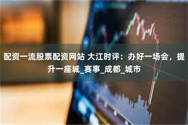 配资一流股票配资网站 大江时评：办好一场会，提升一座城_赛事_成都_城市