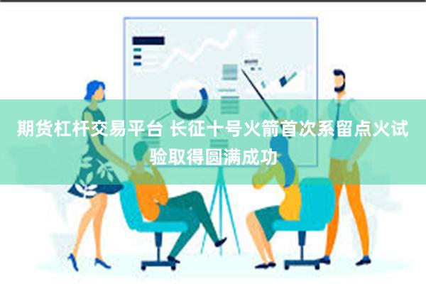 期货杠杆交易平台 长征十号火箭首次系留点火试验取得圆满成功
